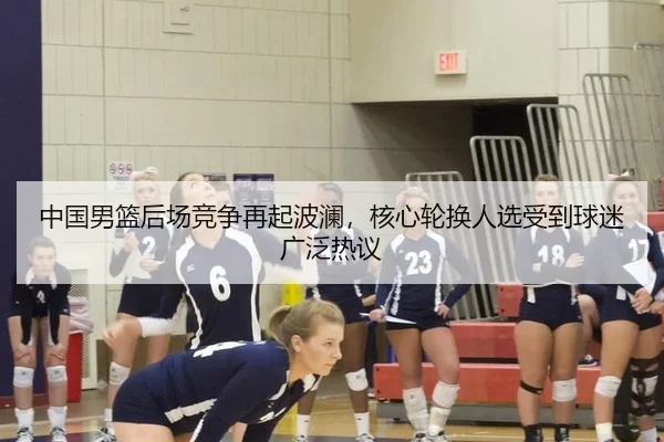 中国男篮后场竞争再起波澜，核心轮换人选受到球迷广泛热议